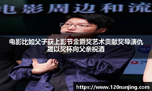 壹号娱乐：电影比如父子获上影节金爵奖艺术贡献奖导演仇晟以奖杯向父亲祝酒